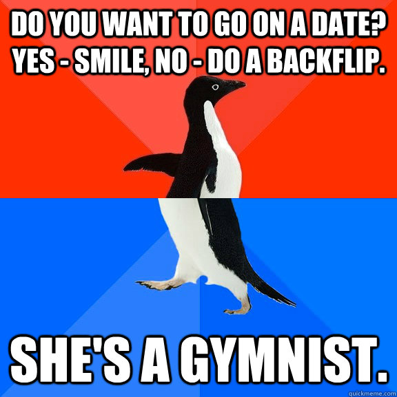 Do you want to go on a date? Yes - Smile, No - Do a backflip. She's a gymnist.  Socially Awesome Awkward Penguin