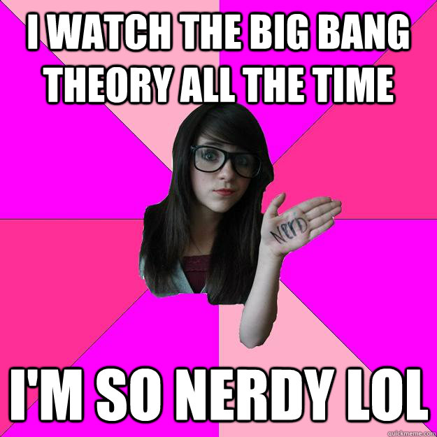 I watch the Big Bang Theory all the time I'm so nerdy lol  Idiot Nerd Girl