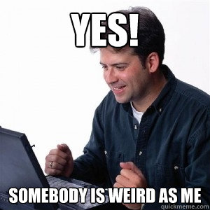 Yes! somebody is weird as me  Lonely Computer Guy