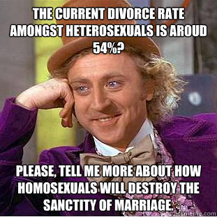 The current divorce rate amongst Heterosexuals is aroud 54%? Please, tell me more about how homosexuals will destroy the sanctity of marriage.  Condescending Wonka