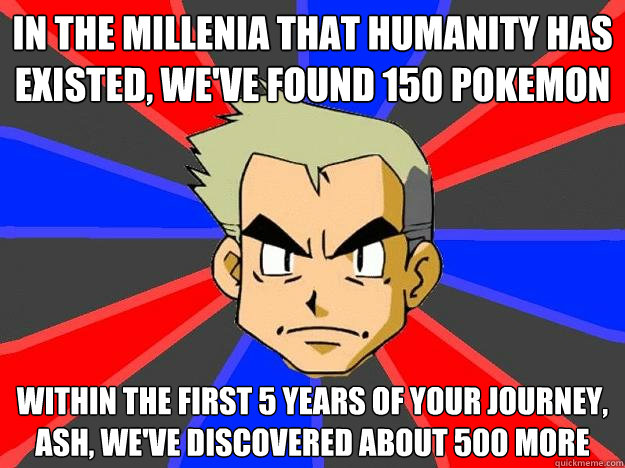 In the millenia that humanity has existed, we've found 150 pokemon Within the first 5 years of your journey, Ash, we've discovered about 500 more  Professor Oak