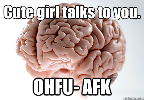 Cute girl talks to you.
 OHFU- AFK  Scumbag Brain