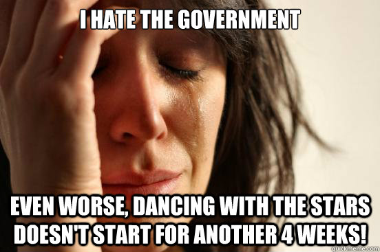 I HATE THE GOVERNMENT EVEN WORSE, DANCING WITH THE STARS DOESN'T START FOR ANOTHER 4 WEEKS!  First World Problems