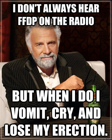 I don't always hear ffdp on the radio but when I do I vomit, cry, and lose my erection.  The Most Interesting Man In The World