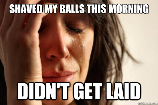 Shaved my balls this morning Didn't get laid  First World Problems