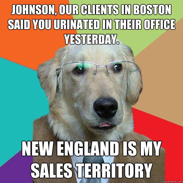 Johnson, our clients in boston said you urinated in their office yesterday. new england is my sales territory  