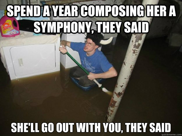 Spend a year composing her a symphony, they said She'll go out with you, they said  Do the laundry they said