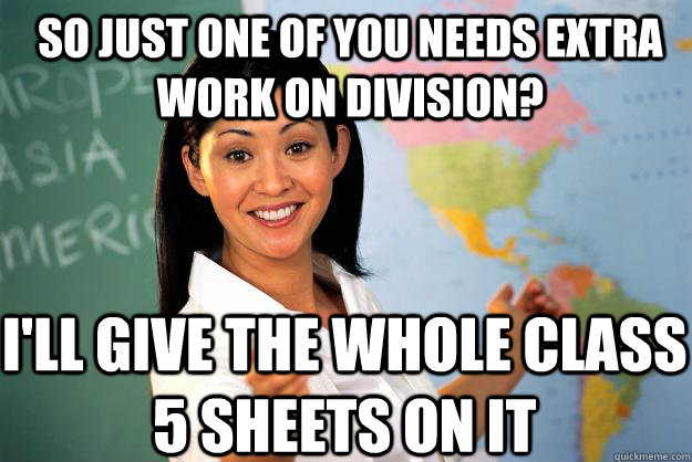 so just one of you needs extra work on division? i'll give the whole class 5 sheets on it  Unhelpful High School Teacher