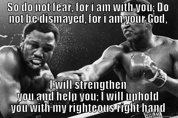 SO DO NOT FEAR, FOR I AM WITH YOU; DO NOT BE DISMAYED, FOR I AM YOUR GOD, I WILL STRENGTHEN YOU AND HELP YOU; I WILL UPHOLD YOU WITH MY RIGHTEOUS RIGHT HAND Misc