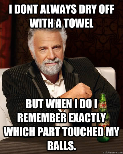 I dont always dry off with a towel But when i do i remember exactly which part touched my balls.   The Most Interesting Man In The World