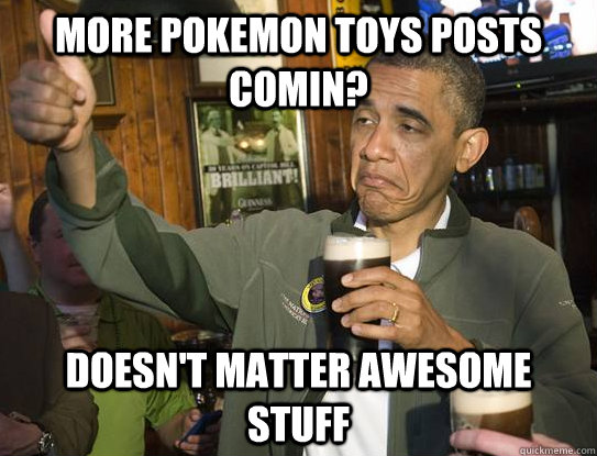 More pokemon toys posts comin? Doesn't matter awesome stuff  Upvoting Obama