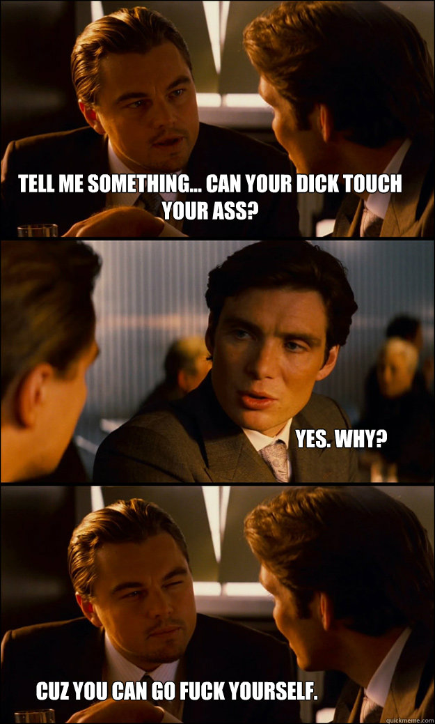 Tell me something... can your dick touch your ass? Yes. why? Cuz you can go fuck yourself.  Inception