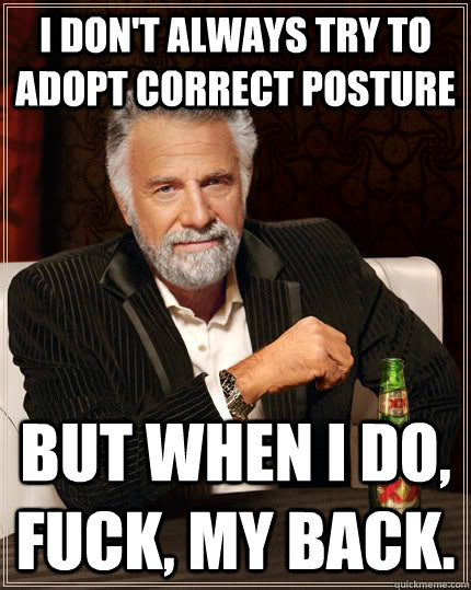 I don't always try to adopt correct posture but when I do, fuck, my back.  The Most Interesting Man In The World