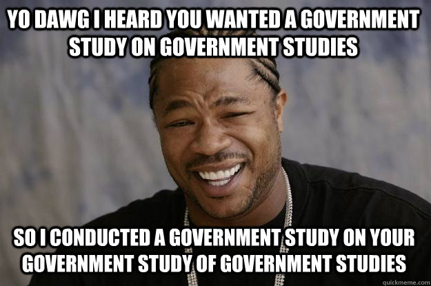 YO DAWG I HEARD YOU WANTED A GOVERNMENT STUDY ON GOVERNMENT STUDIES SO I CONDUCTED A GOVERNMENT STUDY ON YOUR GOVERNMENT STUDY OF GOVERNMENT STUDIES - YO DAWG I HEARD YOU WANTED A GOVERNMENT STUDY ON GOVERNMENT STUDIES SO I CONDUCTED A GOVERNMENT STUDY ON YOUR GOVERNMENT STUDY OF GOVERNMENT STUDIES  Xzibit meme