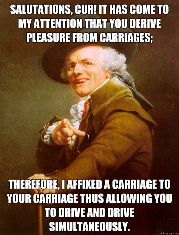 Salutations, cur! It has come to my attention that you derive pleasure from carriages; Therefore, I affixed a carriage to your carriage thus allowing you to drive and drive simultaneously.  Joseph Ducreux