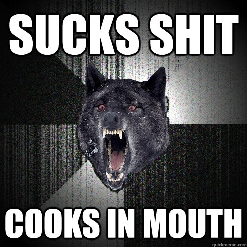 sucks shit cooks in mouth  Insanity Wolf