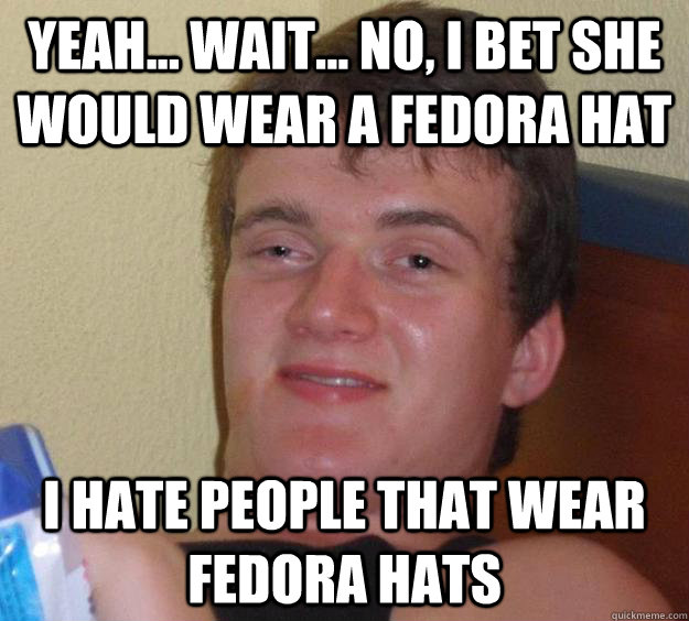 Yeah... Wait... No, I bet she would wear a fedora hat I hate people that wear fedora hats  10 Guy