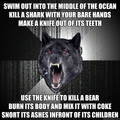 swim out into the middle of the ocean
kill a shark with your bare hands
make a knife out of its teeth use the knife to kill a bear
burn its body and mix it with coke
snort its ashes infront of its children - swim out into the middle of the ocean
kill a shark with your bare hands
make a knife out of its teeth use the knife to kill a bear
burn its body and mix it with coke
snort its ashes infront of its children  Insanity Wolf