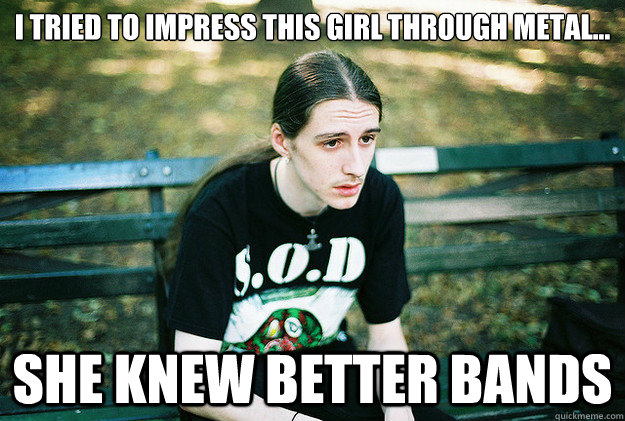 I tried to impress this girl through metal... She knew better bands  First World Metal Problems