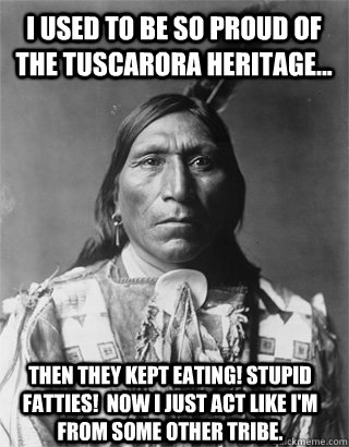 I used to be so proud of the Tuscarora heritage... then they kept eating! Stupid fatties!  Now I just act like I'm from some other tribe.  - I used to be so proud of the Tuscarora heritage... then they kept eating! Stupid fatties!  Now I just act like I'm from some other tribe.   Vengeful Native American