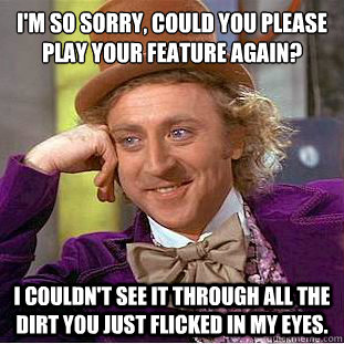 I'm so sorry, could you please play your feature again?
 I couldn't see it through all the dirt you just flicked in my eyes.  Condescending Wonka