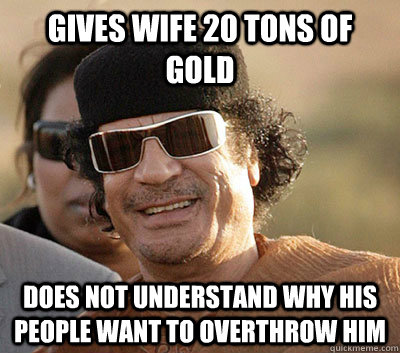 Gives wife 20 tons of gold Does not understand why his people want to overthrow him  Scumbag Gaddafi