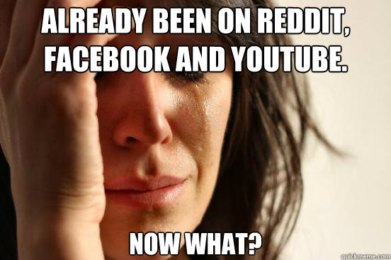 Already been on Reddit, Facebook and Youtube. Now what?  First World Problems