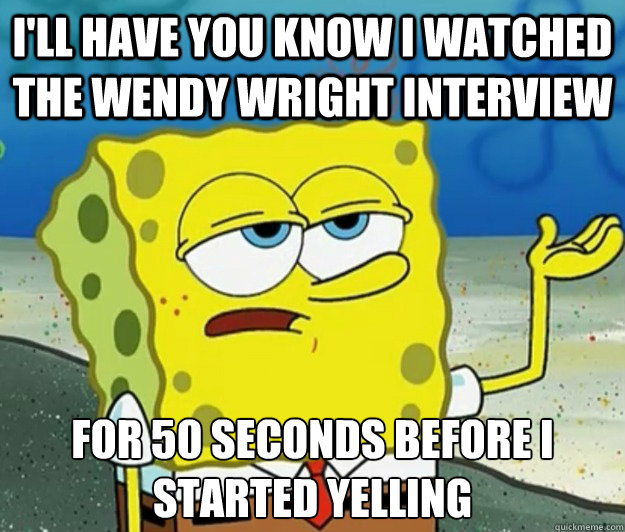 I'll have you know I watched the wendy wright interview for 50 seconds before i started yelling Caption 3 goes here  Tough Spongebob