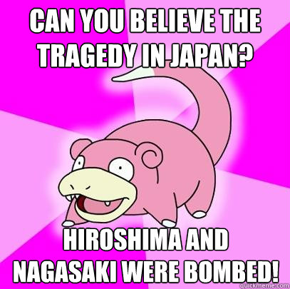 Can you believe the tragedy in japan? Hiroshima and Nagasaki were bombed!  Slowpoke