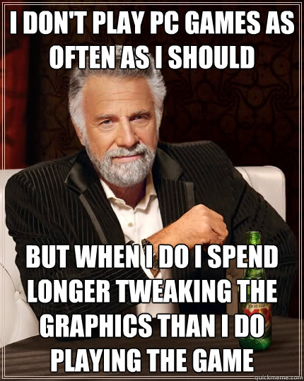 I don't play PC Games as often as I should But when I do I spend longer tweaking the graphics than I do playing the game - I don't play PC Games as often as I should But when I do I spend longer tweaking the graphics than I do playing the game  The Most Interesting Man In The World