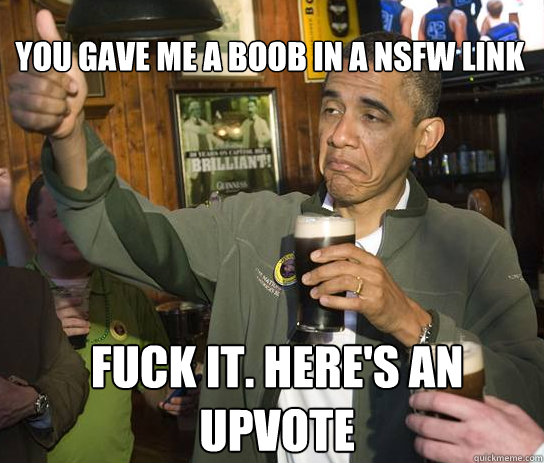 You gave me a boob in a NSFW link Fuck it. Here's an upvote  Upvoting Obama