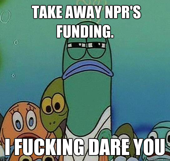  take away NPR's funding. I fucking DARE you  Serious fish SpongeBob