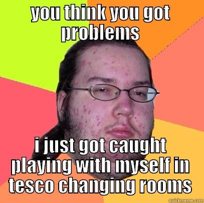 YOU THINK YOU GOT PROBLEMS I JUST GOT CAUGHT PLAYING WITH MYSELF IN TESCO CHANGING ROOMS Butthurt Dweller