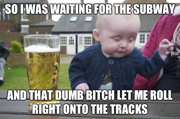 So I was waiting for the subway And that dumb bitch let me roll right onto the tracks   drunk baby