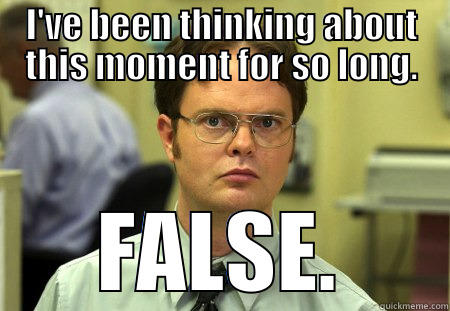 False Dwight - I'VE BEEN THINKING ABOUT THIS MOMENT FOR SO LONG. FALSE. Schrute