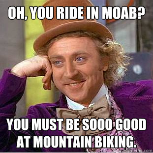 Oh, you ride in Moab? You must be sooo good at mountain biking.  Condescending Wonka