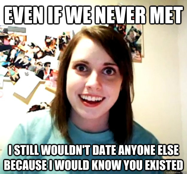 Even if we never met I still wouldn't date anyone else because I would know you existed - Even if we never met I still wouldn't date anyone else because I would know you existed  Overly Attached Girlfriend