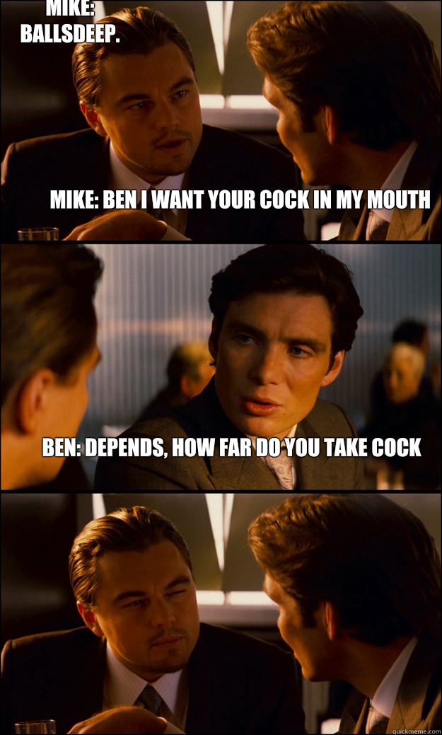 Mike: Ben I want your cock in my mouth Ben: Depends, how far do you take cock Mike: Ballsdeep.  Inception