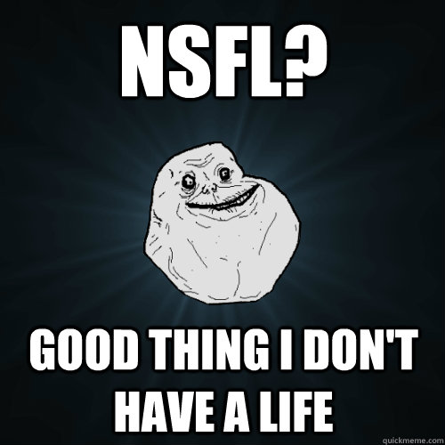 NSFL? Good thing I don't have a life  Forever Alone