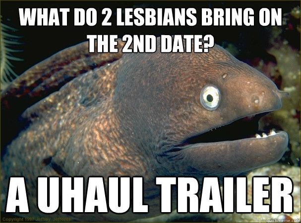 what do 2 lesbians bring on the 2nd date? a uhaul trailer  Bad Joke Eel