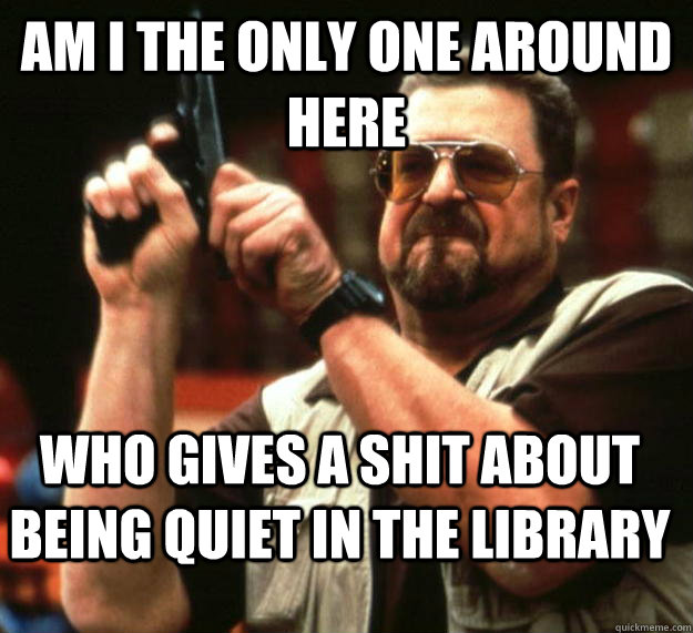 am I the only one around here who gives a shit about being quiet in the library  Angry Walter