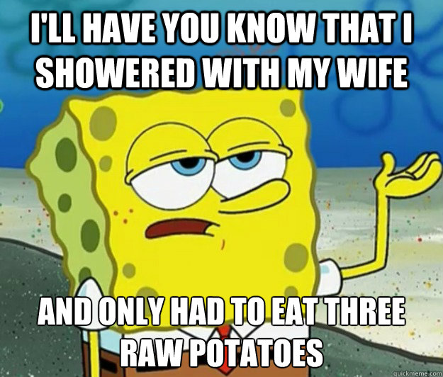 I'll have you know that I showered with my wife And only had to eat three raw potatoes - I'll have you know that I showered with my wife And only had to eat three raw potatoes  Tough Spongebob