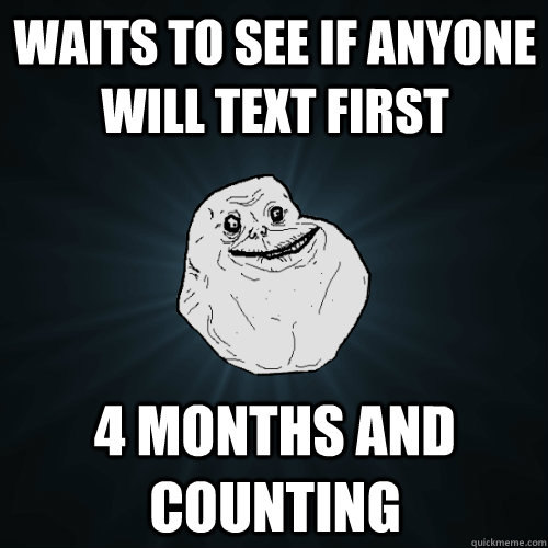 Waits to see if anyone will text first 4 months and counting  Forever Alone