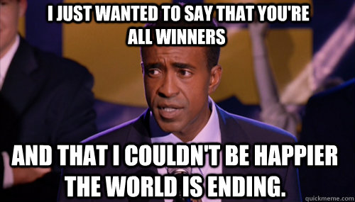  I just wanted to say that you're all winners And that I couldn't be happier the world is ending. -  I just wanted to say that you're all winners And that I couldn't be happier the world is ending.  principal duvall