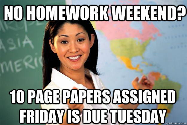 no homework weekend? 10 page papers assigned friday is due tuesday  Unhelpful High School Teacher