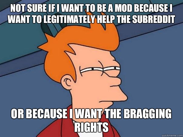 Not sure if I want to be a mod because I want to legitimately help the subreddit Or because I want the bragging rights  Futurama Fry