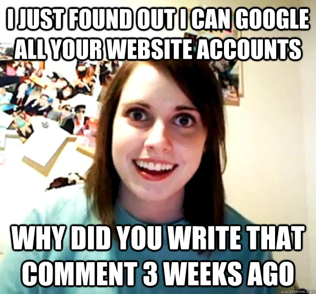 I just found out I can google all your website accounts why did you write that comment 3 weeks ago - I just found out I can google all your website accounts why did you write that comment 3 weeks ago  Overly Attached Girlfriend