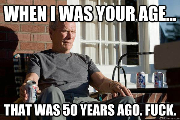 When I was your age... that was 50 years ago. fuck.  Feels Old Man