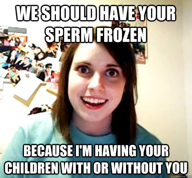 We should have your sperm frozen Because I'm having your children with or without you - We should have your sperm frozen Because I'm having your children with or without you  Overly Attached Girlfriend