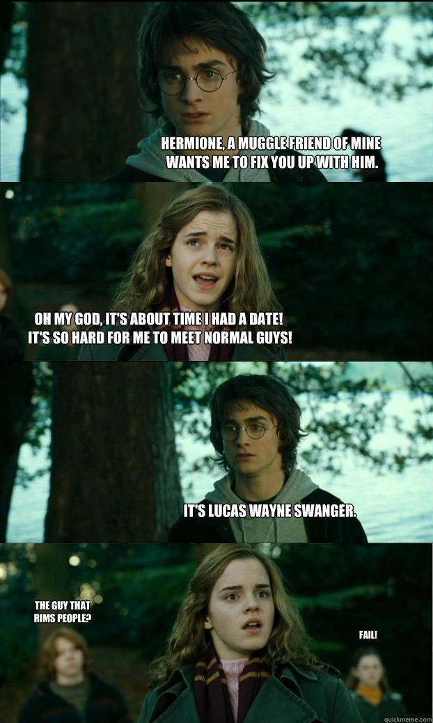 Hermione, a Muggle friend of mine
 wants me to fix you up with him. Oh my God, It's about time I had a date!
 It's so hard for me to meet normal guys! It's Lucas Wayne Swanger. The guy that rims people? FAIL!  Horny Harry